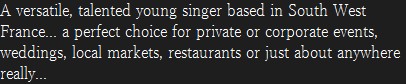 A versatile, talented young singer based in South West France... a perfect choice for private or corporate events, weddings, local markets, restaurants or just about anywhere really... 